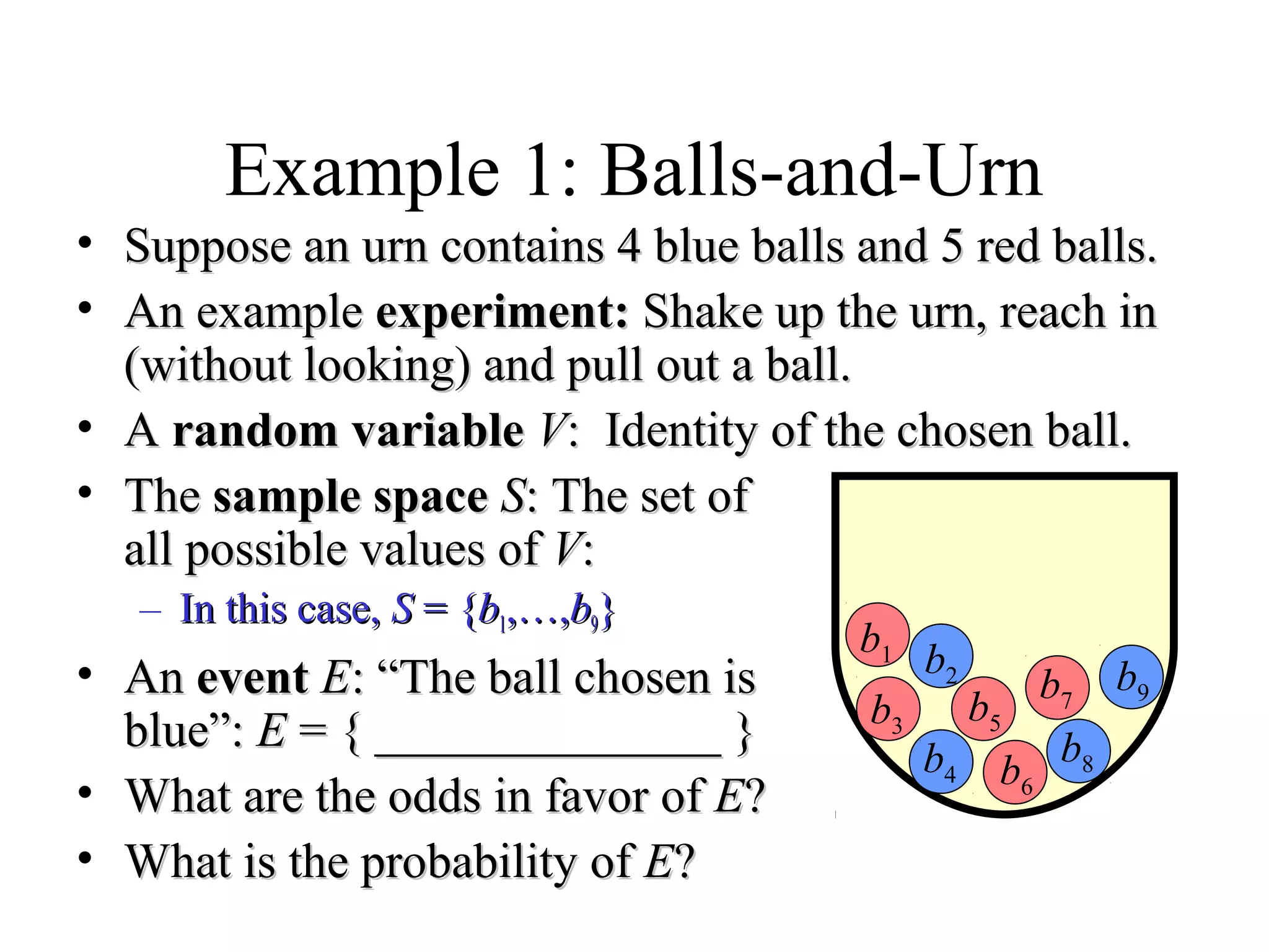 Module #19 – Probability
Example 1: Balls-and-Urn
• Suppose an urn contains 4 blue balls and 5 red balls.Suppose an urn contains 4 blue balls and 5 red balls.
• An exampleAn example experiment:experiment: Shake up the urn, reach inShake up the urn, reach in
(without looking) and pull out a ball.(without looking) and pull out a ball.
• AA random variablerandom variable VV: Identity of the chosen ball.: Identity of the chosen ball.
• TheThe sample spacesample space SS: The set of: The set of
all possible values ofall possible values of VV::
– In this case,In this case, SS = {= {bb11,…,,…,bb99}}
• AnAn eventevent EE: “The ball chosen is: “The ball chosen is
blue”:blue”: EE = { ______________ }= { ______________ }
• What are the odds in favor ofWhat are the odds in favor of EE??
• What is the probability ofWhat is the probability of EE??
b1 b2
b3
b4
b5
b6
b7
b8
b9
 