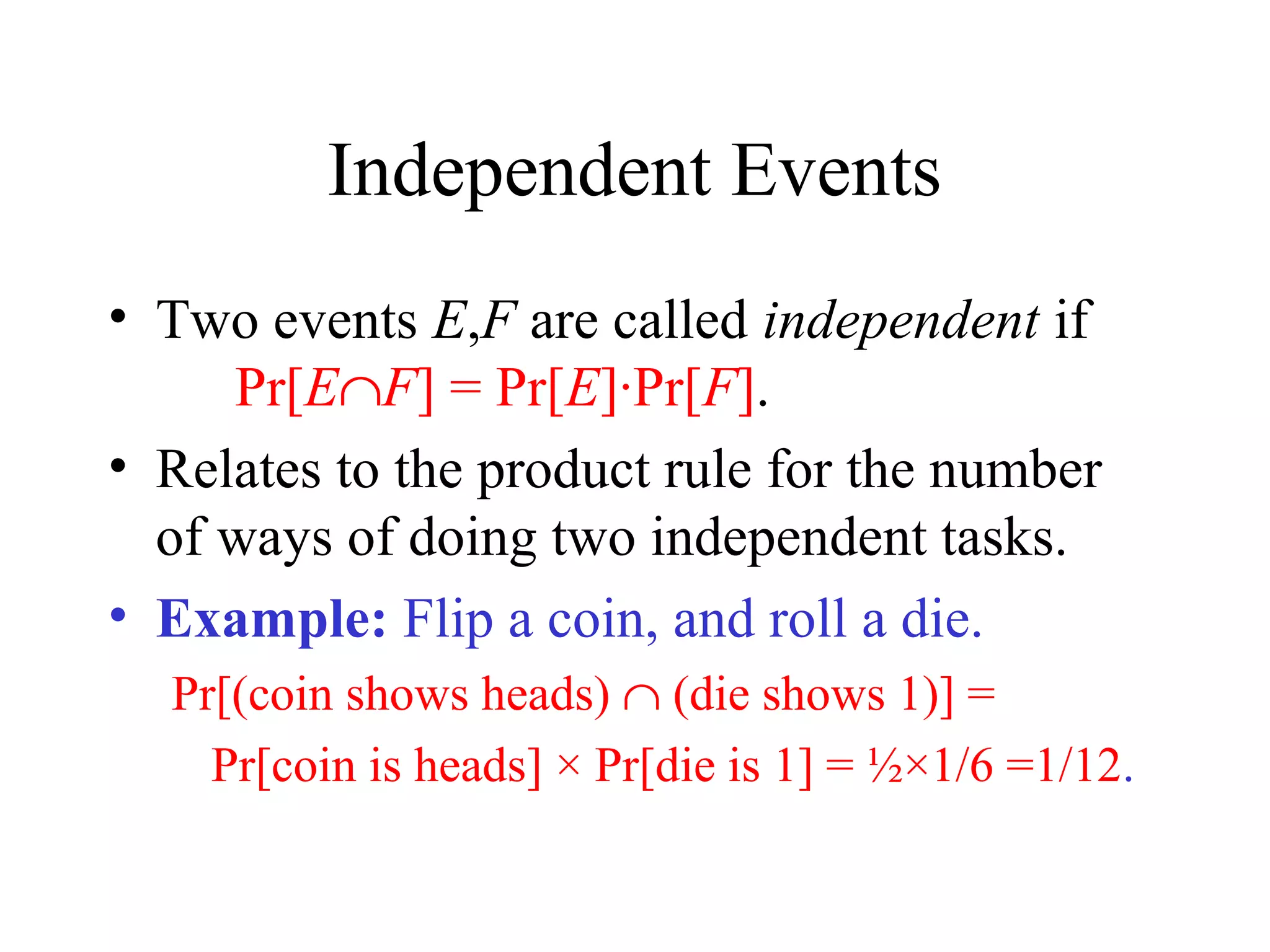 Module #19 – Probability
Independent Events
• Two events E,F are called independent if
Pr[E∩F] = Pr[E]·Pr[F].
• Relates to the product rule for the number
of ways of doing two independent tasks.
• Example: Flip a coin, and roll a die.
Pr[(coin shows heads) ∩ (die shows 1)] =
Pr[coin is heads] × Pr[die is 1] = ½×1/6 =1/12.
 