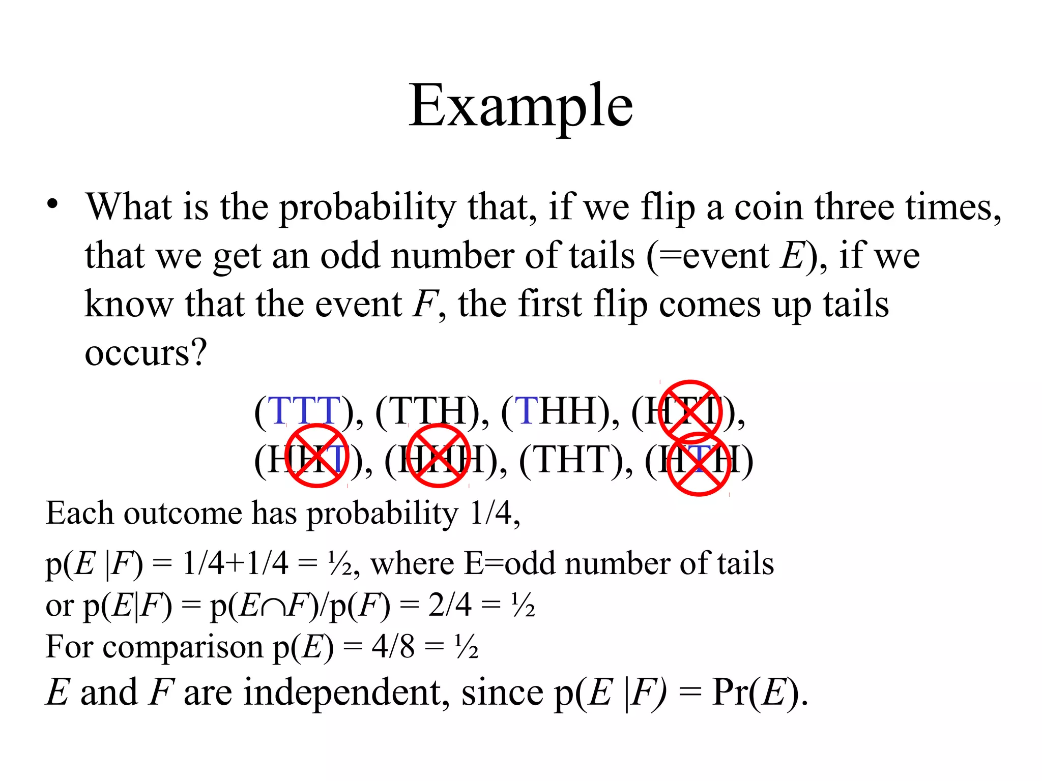 Module #19 – Probability
Example
• What is the probability that, if we flip a coin three times,
that we get an odd number of tails (=event E), if we
know that the event F, the first flip comes up tails
occurs?
(TTT), (TTH), (THH), (HTT),
(HHT), (HHH), (THT), (HTH)
Each outcome has probability 1/4,
p(E |F) = 1/4+1/4 = ½, where E=odd number of tails
or p(E|F) = p(E∩F)/p(F) = 2/4 = ½
For comparison p(E) = 4/8 = ½
E and F are independent, since p(E |F) = Pr(E).
 