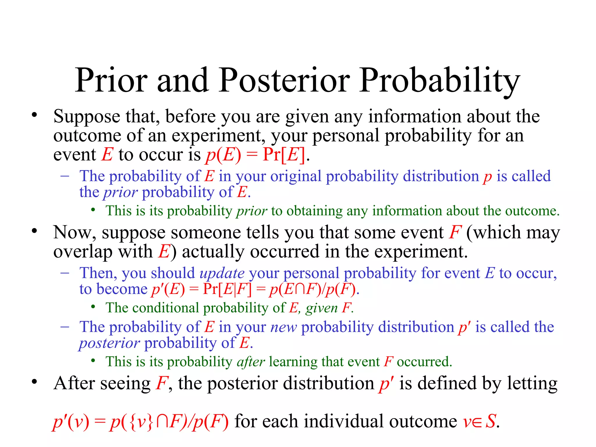 Module #19 – Probability
Prior and Posterior Probability
• Suppose that, before you are given any information about the
outcome of an experiment, your personal probability for an
event E to occur is p(E) = Pr[E].
– The probability of E in your original probability distribution p is called
the prior probability of E.
• This is its probability prior to obtaining any information about the outcome.
• Now, suppose someone tells you that some event F (which may
overlap with E) actually occurred in the experiment.
– Then, you should update your personal probability for event E to occur,
to become p′(E) = Pr[E|F] = p(E∩F)/p(F).
• The conditional probability of E, given F.
– The probability of E in your new probability distribution p′ is called the
posterior probability of E.
• This is its probability after learning that event F occurred.
• After seeing F, the posterior distribution p′ is defined by letting
p′(v) = p({v}∩F)/p(F) for each individual outcome v∈S.
 