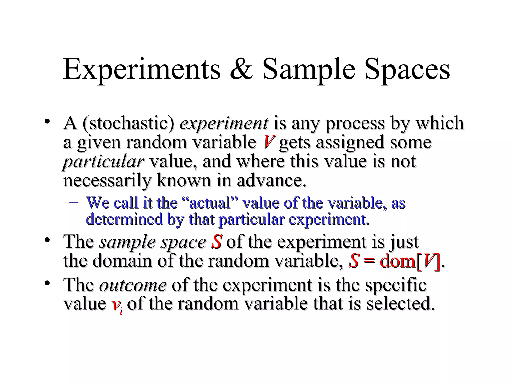 Module #19 – Probability
Experiments & Sample Spaces
• A (stochastic)A (stochastic) experimentexperiment is any process by whichis any process by which
a given random variablea given random variable VV gets assigned somegets assigned some
particularparticular value, and where this value is notvalue, and where this value is not
necessarily known in advance.necessarily known in advance.
– We call it the “actual” value of the variable, asWe call it the “actual” value of the variable, as
determined by that particular experiment.determined by that particular experiment.
• TheThe sample spacesample space SS of the experiment is justof the experiment is just
the domain of the random variable,the domain of the random variable, SS = dom[= dom[VV]]..
• TheThe outcomeoutcome of the experiment is the specificof the experiment is the specific
valuevalue vvii of the random variable that is selected.of the random variable that is selected.
 