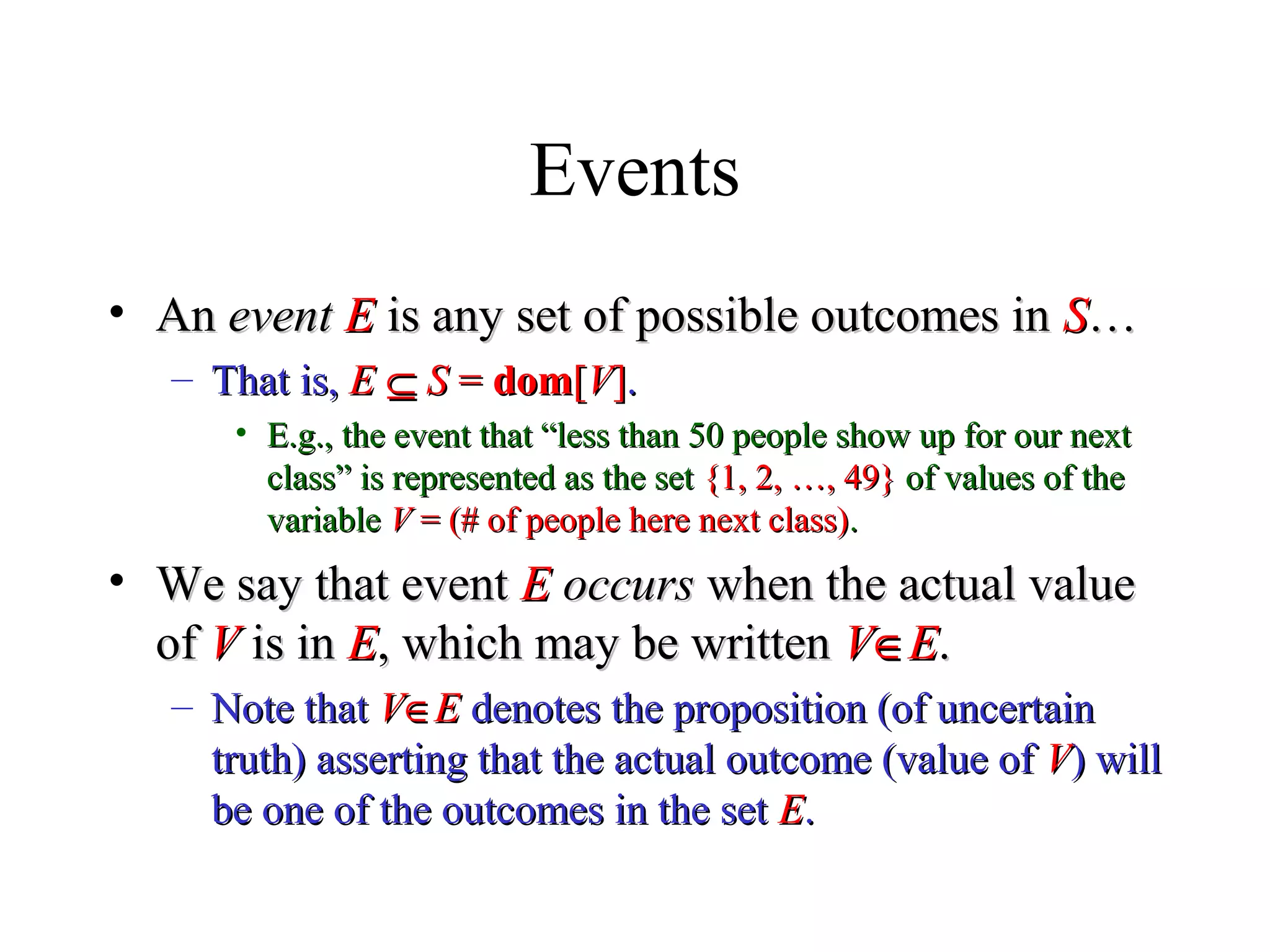 Module #19 – Probability
Events
• AnAn eventevent EE is any set of possible outcomes inis any set of possible outcomes in SS……
– That is,That is, EE ⊆⊆ SS == domdom[[VV]]..
• E.g., the event that “less than 50 people show up for our nextE.g., the event that “less than 50 people show up for our next
class” is represented as the setclass” is represented as the set {1, 2, …, 49}{1, 2, …, 49} of values of theof values of the
variablevariable VV = (# of people here next class)= (# of people here next class)..
• We say that eventWe say that event EE occursoccurs when the actual valuewhen the actual value
ofof VV is inis in EE, which may be written, which may be written VV∈∈EE..
– Note thatNote that VV∈∈EE denotes the proposition (of uncertaindenotes the proposition (of uncertain
truth) asserting that the actual outcome (value oftruth) asserting that the actual outcome (value of VV) will) will
be one of the outcomes in the setbe one of the outcomes in the set EE..
 