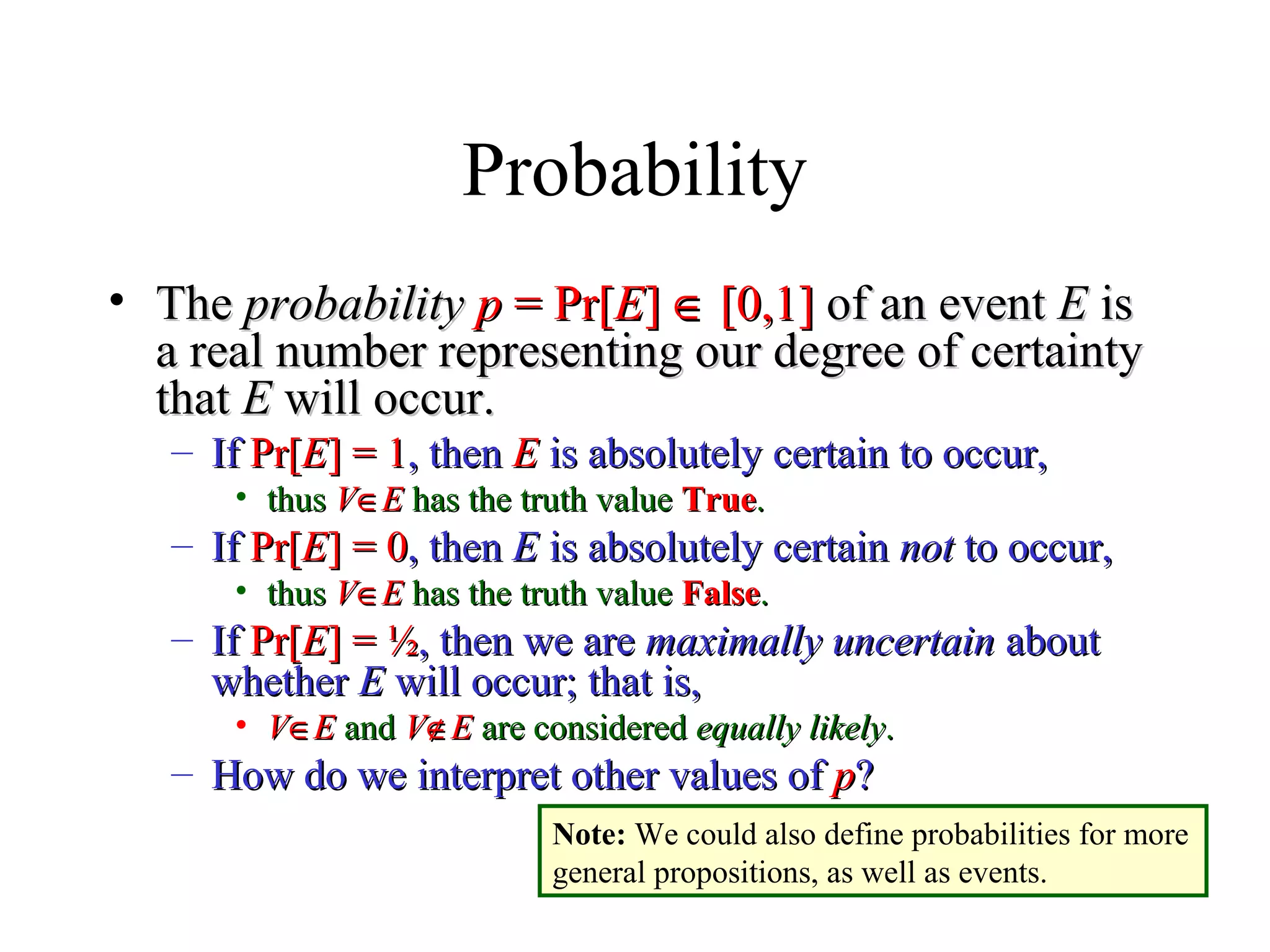 Module #19 – Probability
Probability
• TheThe probabilityprobability pp = Pr[= Pr[EE]] ∈∈ [0,1][0,1] of an eventof an event EE isis
a real number representing our degree of certaintya real number representing our degree of certainty
thatthat EE will occur.will occur.
– IfIf Pr[Pr[EE] = 1] = 1, then, then EE is absolutely certain to occur,is absolutely certain to occur,
• thusthus VV∈∈EE has the truth valuehas the truth value TrueTrue..
– IfIf Pr[Pr[EE] = 0] = 0, then, then EE is absolutely certainis absolutely certain notnot to occur,to occur,
• thusthus VV∈∈EE has the truth valuehas the truth value FalseFalse..
– IfIf Pr[Pr[EE] =] = ½½, then we are, then we are maximally uncertainmaximally uncertain aboutabout
whetherwhether EE will occur; that is,will occur; that is,
• VV∈∈EE andand VV∉∉EE are consideredare considered equally likelyequally likely..
– How do we interpret other values ofHow do we interpret other values of pp??
Note: We could also define probabilities for more
general propositions, as well as events.
 
