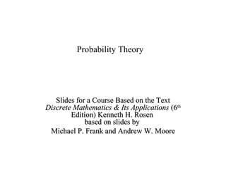 Module #19 – Probability
Probability Theory
Slides for a Course Based on the TextSlides for a Course Based on the Text
Discrete Mathematics & Its ApplicationsDiscrete Mathematics & Its Applications (6(6thth
Edition) Kenneth H. RosenEdition) Kenneth H. Rosen
based on slides bybased on slides by
Michael P. Frank and Andrew W. MooreMichael P. Frank and Andrew W. Moore
 