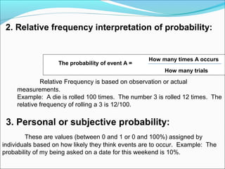 2. Relative frequency interpretation of probability:
How many times A occurs
How many trials
Relative Frequency is based on observation or actual
measurements.
Example: A die is rolled 100 times. The number 3 is rolled 12 times. The
relative frequency of rolling a 3 is 12/100.
3. Personal or subjective probability:
These are values (between 0 and 1 or 0 and 100%) assigned by
individuals based on how likely they think events are to occur. Example: The
probability of my being asked on a date for this weekend is 10%.
The probability of event A =
 