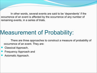 In other words, several events are said to be ‘dependents’ if the
occurrence of an event is affected by the occurrence of any number of
remaining events, in a series of trials.
Measurement of Probability:
There are three approaches to construct a measure of probability of
occurrence of an event. They are:
 Classical Approach,
 Frequency Approach and
 Axiomatic Approach.
 