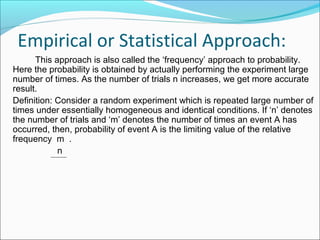 Empirical or Statistical Approach:
This approach is also called the ‘frequency’ approach to probability.
Here the probability is obtained by actually performing the experiment large
number of times. As the number of trials n increases, we get more accurate
result.
Definition: Consider a random experiment which is repeated large number of
times under essentially homogeneous and identical conditions. If ‘n’ denotes
the number of trials and ‘m’ denotes the number of times an event A has
occurred, then, probability of event A is the limiting value of the relative
frequency m .
n
 