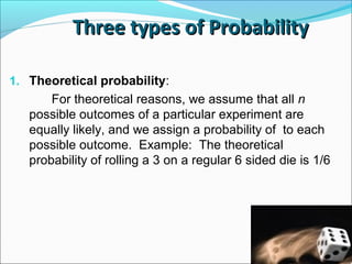 Three types of Probability
Three types of Probability
1. Theoretical probability:
For theoretical reasons, we assume that all n
possible outcomes of a particular experiment are
equally likely, and we assign a probability of to each
possible outcome. Example: The theoretical
probability of rolling a 3 on a regular 6 sided die is 1/6
 