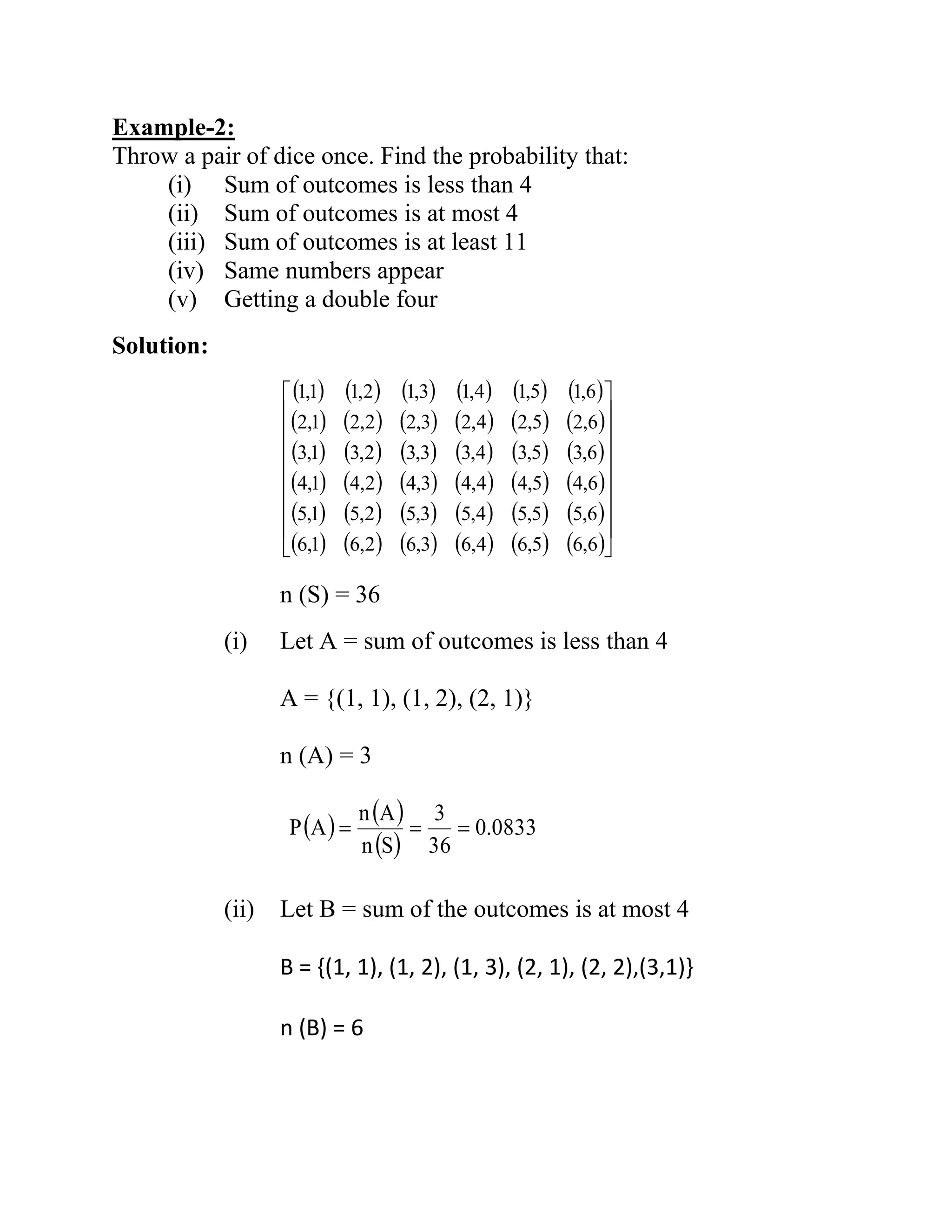 Example-2:
Throw a pair of dice once. Find the probability that:
(i) Sum of outcomes is less than 4
(ii) Sum of outcomes is at most 4
(iii) Sum of outcomes is at least 11
(iv) Same numbers appear
(v) Getting a double four
Solution:
n (S) = 36
(i) Let A = sum of outcomes is less than 4
A = {(1, 1), (1, 2), (2, 1)}
n (A) = 3
(ii) Let B = sum of the outcomes is at most 4
B = {(1, 1), (1, 2), (1, 3), (2, 1), (2, 2),(3,1)}
n (B) = 6
( ) ( ) ( ) ( ) ( ) ( )
( ) ( ) ( ) ( ) ( ) ( )
( ) ( ) ( ) ( ) ( ) ( )
( ) ( ) ( ) ( ) ( ) ( )
( ) ( ) ( ) ( ) ( ) ( )
( ) ( ) ( ) ( ) ( ) ( )
6,65,64,63,62,61,6
6,55,54,53,52,51,5
6,45,44,43,42,41,4
6,35,34,33,32,31,3
6,25,24,23,22,21,2
6,15,14,13,12,11,1
( ) ( )
( )
0833.0
36
3
Sn
An
AP ===