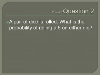 Round 3 Question 2<br />A pair of dice is rolled. What is the probability of rolling a 5 on either die?<br />