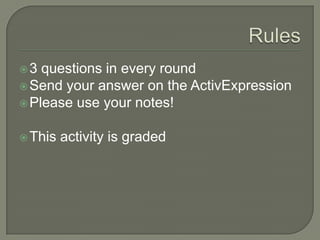 Rules<br />3 questions in every round<br />Send your answer on the ActivExpression<br />Please use your notes!<br />This a...