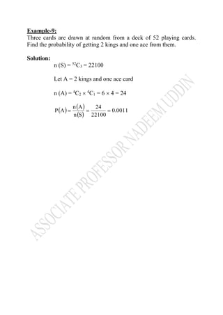 Example-9:
Three cards are drawn at random from a deck of 52 playing cards.
Find the probability of getting 2 kings and one ace from them.
Solution:
n (S) = 52
C3 = 22100
Let A = 2 kings and one ace card
n (A) = 4
C2  4
C1 = 6  4 = 24
( ) ( )
( )
0011.0
22100
24
Sn
An
AP ===
 
