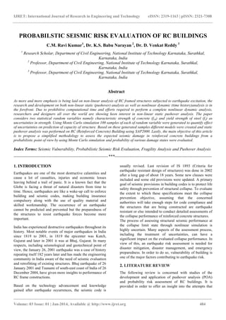 IJRET: International Journal of Research in Engineering and Technology eISSN: 2319-1163 | pISSN: 2321-7308
_______________________________________________________________________________________
Volume: 03 Issue: 01 | Jan-2014, Available @ http://www.ijret.org 484
PROBABILSTIC SEISMIC RISK EVALUATION OF RC BUILDINGS
C.M. Ravi Kumar1
, Dr. K.S. Babu Narayan 2
, Dr. D. Venkat Reddy 3
1
Research Scholar, Department of Civil Engineering, National Institute of Technology Karnataka, Surathkal,
Karnataka, India
2
Professor, Department of Civil Engineering, National Institute of Technology Karnataka, Surathkal,
Karnataka, India
3
Professor, Department of Civil Engineering, National Institute of Technology Karnataka, Surathkal,
Karnataka, India
Abstract
As more and more emphasis is being laid on non-linear analysis of RC framed structures subjected to earthquake excitation, the
research and development on both non-linear static (pushover) analysis as well as nonlinear dynamic (time history)analysis is in
the forefront. Due to prohibitive computational time and efforts required to perform a complete nonlinear dynamic analysis,
researchers and designers all over the world are showing keen interest in non-linear static pushover analysis. The paper
considers two statistical random variables namely characteristic strength of concrete (fck) and yield strength of steel (fy) as
uncertainties in strength. Using Monte Carlo simulation 100 samples of each of random variable were generated to quantify effect
of uncertainties on prediction of capacity of structure. Based on these generated samples different models were created and static
pushover analysis was performed on RC (Reinforced Concrete) Building using SAP2000. Lastly, the main objective of this article
is to propose a simplified methodology to assess the expected seismic damage in reinforced concrete buildings from a
probabilistic point of view by using Monte Carlo simulation and probability of various damage states were evaluated.
Index Terms: Seismic Vulnerability, Probabilistic Seismic Risk Evaluation, Fragility Analysis and Pushover Analysis
--------------------------------------------------------------------***----------------------------------------------------------------------
1. INTRODUCTION
Earthquakes are one of the most destructive calamities and
cause a lot of casualties, injuries and economic losses
leaving behind a trail of panic. It is a known fact that the
Globe is facing a threat of natural disasters from time to
time. Hence, earthquakes are like a wake-up call to enforce
building and seismic codes, making building insurance
compulsory along with the use of quality material and
skilled workmanship. The occurrence of an earthquake
cannot be predicted and prevented but the preparedness of
the structures to resist earthquake forces become more
important.
India has experienced destructive earthquakes throughout its
history. Most notable events of major earthquakes in India
since 1819 to 2001, in 1819 the epicenter was Kutch,
Gujurat and later in 2001 it was at Bhuj, Gujarat. In many
respects, including seismological and geotechnical point of
view, the January 26, 2001 earthquake was a case of history
repeating itself 182 years later and has made the engineering
community in India aware of the need of seismic evaluation
and retrofitting of existing structures. Bhuj earthquake of 26
January 2001 and Tsunami of south-east coast of India of 26
December 2004, have given more insights to performance of
RC frame constructions.
Based on the technology advancement and knowledge
gained after earthquake occurrences, the seismic code is
usually revised. Last revision of IS 1893 (Criteria for
earthquake resistant design of structures) was done in 2002
after a long gap of about 18 years. Some new clauses were
included and some old provisions were updated. A primary
goal of seismic provisions in building codes is to protect life
safety through prevention of structural collapse. To evaluate
the extent to which these specifications meet the collapse
prevention objective, assuming that the concerned
authorities will take enough steps for code compliance and
the structures that are being constructed are earthquake
resistant or else intended to conduct detailed assessments of
the collapse performance of reinforced concrete structures.
The process of assessing structural seismic performance at
the collapse limit state through nonlinear simulation is
highly uncertain. Many aspects of the assessment process,
including the treatment of uncertainties, can have a
significant impact on the evaluated collapse performance. In
view of this, an earthquake risk assessment is needed for
disaster mitigation, disaster management, and emergency
preparedness. In order to do so, vulnerability of building is
one of the major factors contributing to earthquake risk.
2. LITERATURE REVIEW
The following review is concerned with studies of the
development and application of pushover analysis (POA)
and probability risk assessment of RC buildings. It is
provided in order to offer an insight into the attempts that
 