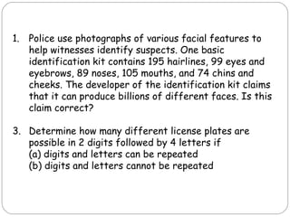 Police use photographs of various facial features to help witnesses identify suspects. One basic identification kit contains 195 hairlines, 99 eyes and eyebrows, 89 noses, 105 mouths, and 74 chins and cheeks. The developer of the identification kit claims that it can produce billions of different faces. Is this claim correct? Determine how many different license plates are possible in 2 digits followed by 4 letters if (a) digits and letters can be repeated (b) digits and letters cannot be repeated 