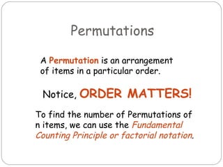 Permutations A  Permutation  is an arrangement of items in a particular order.  Notice,  ORDER MATTERS! To find the number of Permutations of n items, we can use the  Fundamental Counting Principle or factorial notation . 