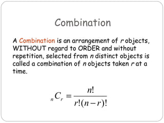 Combination A  Combination   is an arrangement of  r  objects, WITHOUT regard to ORDER and without repetition, selected from  n  distinct objects is called a combination of  n  objects taken  r  at a time.  