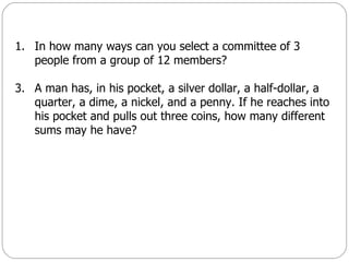In how many ways can you select a committee of 3 people from a group of 12 members? A man has, in his pocket, a silver dollar, a half-dollar, a quarter, a dime, a nickel, and a penny. If he reaches into his pocket and pulls out three coins, how many different sums may he have? 