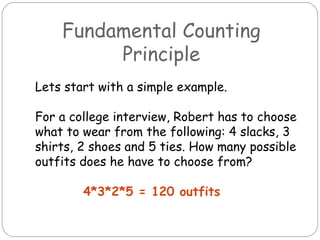 Fundamental Counting Principle Lets start with a simple example. For a college interview, Robert has to choose what to wear from the following: 4 slacks, 3 shirts, 2 shoes and 5 ties. How many possible outfits does he have to choose from? 4*3*2*5 = 120 outfits 