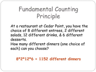 Fundamental Counting Principle At a restaurant at Cedar Point, you have the choice of 8 different entrees, 2 different salads, 12 different drinks, & 6 different desserts. How many different dinners (one choice of each) can you choose? 8*2*12*6 = 1152 different dinners 