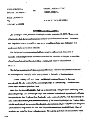 I
STATE OF INDIANA CARROLL CIRCUIT COURT
SS: -
COUNTY OF CARROLL DELPHI, INDIANA
STATE OF INDIANA
vs. CAUSEN0. osc01-22'10-MR-01
RICHARD M. ALLEN
PROBABLE CAUSE AFFIDAVIT
I, the undersigned aﬂiant, submit the following information pursuant to I.C. 35-33-7-2 as a sworn
aﬁdavit setting forth the facts and circumstances knownto law enforcement ofCarroll County as the
basis for probable cause to arrest without awarrant or to establish probable cause for issuance ofan '
arrest warrant for the above named defendant.
That the facts andCircumstances desu'bed below wmrld be sufﬁcient basis to: a person ot'
reasonable caution and prudence to believe that the accused has committed or attempted to commit the
oﬁ'ense(s) described and that ifarrested without a warrant, such would be authorized under LC.
35-33-1-1.
That the hearsay:
statements ofwitnesses conteined herein are considered reliable and credible due to
thewimess's-personal knowledge and/or; are corroborated by the totality ofthe circumstances.
—
ﬂaton February "14'", 2017 Victim 1. and Victim 2 Werefunddeceased in the woods
approximately 0.2 miles northeast ofthe Mount: High Bridge in Carroll Com Their bodies were
located on the north side ofthe Deer Creek.
Atthe. time, the Manon High Bridge mawas an approximateiji 1 mile gravel trail terminating atthe .
Manon High Bridge. TheManon High Bridge-is an abandoned railroad trestle approximatei}! 0.25 miles
longspanning theDeer Creek andDeer creek voile}! on the southeast and ofthe trail. Approxirnateijr 0.7
miles northwest on the traiifrom the northwestern edge ofthe Manon High Bridge is the Freedom Bridge,
which is apedestrian bridge spanning StateRoad25. Apprma'mateiy 35ofeetwest ofﬁeedornBridge was
afonner railroad overpass aver OldState Road25 (also known as Count]: Road300North). Ihe trail
terminatesjustwest oftheformer railroad overpass. The majoriw ofthe trail is in a wooded area with a
lof8 '
 