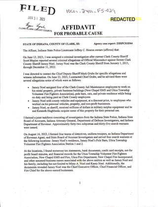 FILED QC.© -QN_F5'03°
""3 ' 2023 REDACTED
AFFIDAVIT
FOR PROBABLE CAUSE
STATE 0F INDIANA, COUNTY 0F CLARIg ss: Agency case report: 231src010364 -
The Amant, Indiana State Police Lieutenant Jeffrey C. Hearon swears (afﬁrms) that:
0n June 13, 2023, I was assigned a criminal invesﬁgation aﬁer current Clark County Sheriﬁ'
Scott Maples reported several criminal allegations of Ofﬁcial Misconduct against former Clark
County Sheriﬂ Jamey Noel. Jamey Noel was the Clark COunty Sheriﬂ ﬁom Jannary l, 2015,
through December 31, 2022.
I was directed to contact the ChiefDeputy Sheriff Mark Grube for speciﬁc allegations and
witness information On June 22, 2023, I coutacted Chief Grube, and he advised there were
several allegations some of which were as follows:
o
Jamey Noel assigned four ofthe Clark County Jail Maintenance employees to work on
his rental property, private business buildings (New Chapel EMS and Utica Township
Volunteer Fire Fighters Association), pole bam, cars, and private residence while being
on duty and being paid as Clark County employees.
o
Jamey Noel sold county vehicles and equipment, at a discount price, to employees who
worked on his personal vehicles, property, and non-proﬁt businesses. .
o
Jamey Noel, as shen'ﬁ', received millions of dollars in military surplus equipment and he
and Kenneth Hughbanks acquire some ofthis property for their personal use.
I formed a joint taskforee Consisting of investigatdrs ﬁom the Indiana State Police, Indiana State"
Board ofAccounts, Indiana Attorney General, Department ofDefense Investigators, and Indiana
Depamnent ofRevenue. Approximately forty-two subpoenas and thirty-ﬁve search warrants
were issued
On August 16, 2023, I formed four teams of detectives, uniform troopers, an Indiana Department
ofRevenue Agent, and State Board of Account Investigators and served four search warrants at
the following locations: Jamey Noel's residence, Jamey Noel's Pole Barn,- Utica Township
Volunteer Fire Fighters Association Station land 2.
At the locations,-I found numerous tax statements, bank documents, credit card receipts, not-for
proﬁt board minutes, and ﬁnancial records for the Utica Township Volunteer Fire Fighters
Association, New Chapel EMS and Fire, Utica Fire Department, New Chapel Fire Incorporated,
and other assumed business names associated with the above entities as well as Jamey Noel and
his family, including but not limited to Misty A. Noel and Kasey Noel. Additionally, the
documents revealed Jamey Noel was the Chief Executive Ofﬁcer, Chief Financial Ofﬁcer, and
Fire Chief for the above~named businesses.
l
 