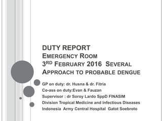 DUTY REPORT
EMERGENCY ROOM
3RD FEBRUARY 2016 SEVERAL
APPROACH TO PROBABLE DENGUE
GP on duty: dr. Husna & dr. Fitria
Co-ass on duty:Evan & Fauzan
Supervisor : dr Soroy Lardo SppD FINASIM
Division Tropical Medicine and Infectious Diseases
Indonesia Army Central Hospital Gatot Soebroto
 