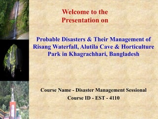Course Name - Disaster Management Sessional
Course ID - EST - 4110
Welcome to the
Presentation on
Probable Disasters & Their Management of
Risang Waterfall, Alutila Cave & Horticulture
Park in Khagrachhari, Bangladesh
 