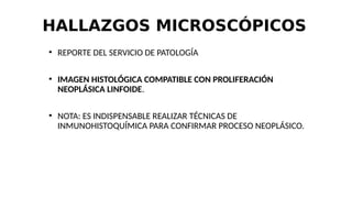HALLAZGOS MICROSCÓPICOS
●
REPORTE DEL SERVICIO DE PATOLOGÍA
●
IMAGEN HISTOLÓGICA COMPATIBLE CON PROLIFERACIÓN
NEOPLÁSICA LINFOIDE.
●
NOTA: ES INDISPENSABLE REALIZAR TÉCNICAS DE
INMUNOHISTOQUÍMICA PARA CONFIRMAR PROCESO NEOPLÁSICO.
 