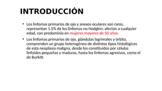INTRODUCCIÓN
●
Los linfomas primarios de ojo y anexos oculares son raros,
representan 1.5% de los linfomas no Hodgkin; afectan a cualquier
edad, con predominio en mujeres mayores de 50 años.
●
Los linfomas primarios de ojo, glándulas lagrimales y órbita,
comprenden un grupo heterogéneo de distintos tipos histológicos
de esta neoplasia maligna, desde los constituidos por células
linfoides pequeñas y maduras, hasta los linfomas agresivos, como el
de Burkitt.
 