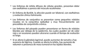 ●
Los linfomas de órbita difusos de células grandes, presentan dolor
con exoftalmos o paresia del músculo oculomotor.
●
En linfoma de Burkitt, la afección puede ser bilateral, con exoftalmos
y evolución clínica fulminante.
●
Los linfomas de conjuntiva se presentan como pequeños nódulos
rosados en la conjuntiva epibulbar y muy frecuentemente van
precedidas de conjuntivitis crónica.
●
Los linfomas del párpado pueden presentarse en forma de nódulos
blandos por debajo de la epidermis, los cuales pueden ser de color
rojo y en ocasiones pueden ulcerarse cuando el tiempo de evolución
es largo.
●
Si se afecta la glándula lagrimal, puede aumentar de tamaño y hay
ausencia de lágrima. Cuando se afecta la órbita, hay aumento de
volumen o presencia de masa tumoral en los tejidos blandos.
 