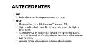 ANTECEDENTES
●
AHF
– Refiere hermano finado pero no conoce la causa.
●
APNP
– Alimentación: Leche 7/7, Carnes 6/7, Verduras 7/7.
– Higiene: refiere baño y cambio de ropa cada tercer día. Higiene
bucal diaria.
– Habitación: vive en casa propia, convive con 4 personas, cuenta
con todos los servicios. Convivencia con animales positiva (conejos,
aves y perros).
– Vacunas: refiere vacuna contra Influenza el año pasado.
 