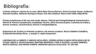 Linfoma orbitario: reporte de un caso. María Elisa Pizarro-Barrera, Sonia Corredor-Casas, Guillermo
Salcedo-Casillas, Abelardo Rodríguez-Reyes. Rev Mex Oftalmol; Marzo-Abril 2006; 80(2):89-92.
Primary lymphomas of the eye and ocular adnexa. Clinical and histopathological characteristics.
Mónica B. Romero-Guadarrama, Guadalupe Tenorio, Silvia Guevara-Espino. Linfomas de órbita y
anexos oculares; características clínicas e histopatológicas.
Experiencia de 10 años en linfomas oculares y de anexos oculares. Rocío Caballero-Caballero,
E.Gabriela Hernández-River y Joseph X. López-Karpovitch.
LINFOMAS DE LA ORBITA Y ANEXOS OCULARES. CORRELACION CLINICO PATOLOGICA DE 25
CASOS. ERICA A. ROJAS BILBAO, MARTINA NESPRIAS, CARLA PULERO, LILIANA GIMENEZ,
MARTA ZERGA2, ANA MARIA CHIRIFE. MEDICINA (Buenos Aires) 2010; 70: 333-338.
Bibliografía:
 