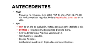 ANTECEDENTES
●
AGO
– Menarca: no recuerda. Ciclo 28X3. IVSA 18 años. PS 2, G2, P2, C0,
A0. Anticonceptivos negados. Refiere Papanicolao 1 sola vez en su
vida.
●
APP
– HTA de un año de evolución. Tratada con Captopril 1 tableta al día.
– DM tipo I. Tratada con Glibenclamida 1 tableta diaria.
– Refire además tomar Aspirina, Vitamina B12.
– Transfuciones: Negados.
– Drogas: Negados
– Alcoholismo: positivo sin llegar a la embriaguez (pulque).
 