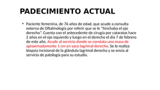 PADECIMIENTO ACTUAL
●
Paciente femenina, de 76 años de edad, que acude a consulta
externa de Oftalmología por referir que se le “hinchaba el ojo
derecho”. Cuenta con el antecedente de cirugía por cataratas hace
2 años en el ojo izquierdo y luego en el derecho el día 7 de febrero
de este año. Acude al servicio donde se constata una masa de
aproximadamente 1 cm en saco lagrimal derecho. Se le realiza
biopsia incisional de la glándula lagrimal derecha y se envía al
servicio de patología para su estudio.
 