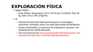EXPLORACIÓN FÍSICA
●
Signos Vitales:
– Pulso 78 lpm, Temperatura: 37.5 C, FR 16 rpm, FC 82 lpm, Peso 48
Kg, Talla 1.45 m, IMC 22 Kg/M2.
●
EF
– Paciente femenino de edad aparente igual a la cronológica,
consciente, orientada, activa, con adecuado estado de hidratación.
– Cráneo normocéfalo, sin presencia de endostosis o exostosis, con
implantación de cabello adecuada.
– Cara con presencia de sutura suprapalpebral del lado derecho, con
presencia de equímosis a nivel del cigomático derecho.
 