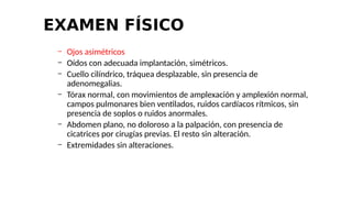 EXAMEN FÍSICO
– Ojos asimétricos
– Oídos con adecuada implantación, simétricos.
– Cuello cilíndrico, tráquea desplazable, sin presencia de
adenomegalias.
– Tórax normal, con movimientos de amplexación y amplexión normal,
campos pulmonares bien ventilados, ruidos cardíacos rítmicos, sin
presencia de soplos o ruidos anormales.
– Abdomen plano, no doloroso a la palpación, con presencia de
cicatrices por cirugías previas. El resto sin alteración.
– Extremidades sin alteraciones.
 