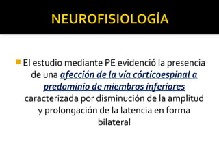  El estudio mediante PE evidenció la presencia
de una afección de la vía córticoespinal a
predominio de miembros inferiores
caracterizada por disminución de la amplitud
y prolongación de la latencia en forma
bilateral
 