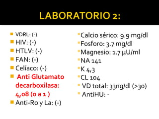  VDRL: (-)
 HIV: (-)
 HTLV: (-)
 FAN: (-)
 Celíaco: (-)
 Anti Glutamato
decarboxilasa:
4,08 (0 a 1 )
 Anti-Ro y La: (-)
Calcio sérico: 9.9 mg/dl
Fosforo: 3.7 mg/dl
Magnesio: 1.7 μU/ml
NA 141
K 4,3
CL 104
 VD total: 33ng/dl (>30)
 AntiHU: -
 