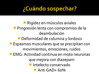  Rigidez en músculos axiales
 Progresión lenta con compromiso de la
deambulación
 Deformidad de columna y lordosis
 Espasmos musculares que se precipitan con
movimientos, emociones, ruidos
 EMG: Actividad continua en moto neuronas
que mejora con diazepam
 Intelecto conservado
 Anti GAD+ 60%
 