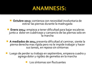  Octubre 2013: comienza con necesidad involuntaria de
estirar las piernas durante la madrugada
 Enero 2014: empieza a tener dificultad para bajar escaleras
junto a dolor en cuádriceps y cansancio de las piernas solo en
la marcha
 A mediados de 2014 presenta dificultad al caminar, siente la
pierna derecha mas rígida pero no le impide trabajar y hacer
sus tareas, en reposo sin síntomas
 Luego de perder su trabajo en septiembre, empeora cuadro y
agrega dolor y rigidez de gemelos en la marcha
 Los síntomas son fluctuantes
 