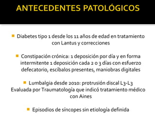  Diabetes tipo 1 desde los 11 años de edad en tratamiento
con Lantus y correcciones
 Constipación crónica: 1 deposición por día y en forma
intermitente 1 deposición cada 2 o 3 días con esfuerzo
defecatorio, escíbalos presentes, maniobras digitales
 Lumbalgia desde 2010: protrusión discal L3-L3
Evaluada por Traumatología que indicó tratamiento médico
con Aines
 Episodios de síncopes sin etiología definida
 