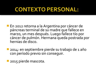  En 2012 retorna a la Argentina por cáncer de
páncreas terminal de su madre que fallece en
marzo, un mes después. Luego fallece tío por
cáncer de pulmón. Hermana queda postrada por
hernias de disco.
 2014: en septiembre pierde su trabajo de 1 año
con período previo sin conseguir.
 2015 pierde mascota.
 