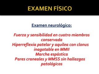 Examen neurológico:
Fuerza y sensibilidad en cuatro miembros
conservada
Hiperreflexia patelar y aquilea con clonus
inagotable en MMII
Marcha espástica
Pares craneales y MMSS sin hallazgos
patológicos
 