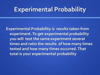 Experimental Probability Experimental Probability is  results taken from experiment. To get experimental probability you will  test the same experiment several times and ratio the results  of how many times tested and how many times occurred. That total is your experimental probability 
