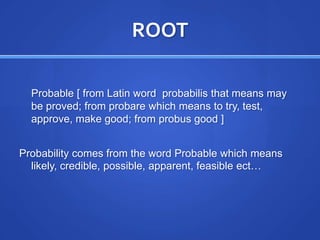 ROOTProbable [ from Latin word  probabilis that means may be proved; from probare which means to try, test, approve, make good; from probus good ]Probability comes from the word Probable which means likely, credible, possible, apparent, feasible ect…