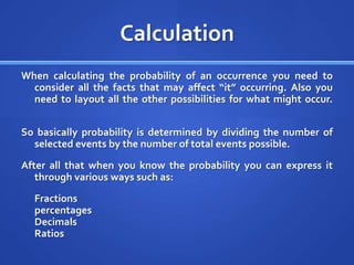 CalculationWhen calculating the probability of an occurrence you need to consider all the facts that may affect “it” occurring. Also you need to layout all the other possibilities for what might occur. So basically probability is determined by dividing the number of selected events by the number of total events possible. After all that when you know the probability you can express it through various ways such as:       Fractionspercentages DecimalsRatios