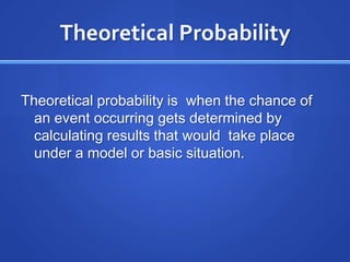 Theoretical Probability Theoretical probability is  when the chance of an event occurring gets determined by calculating results that would  take place under a model or basic situation. 