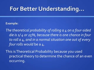 For Better Understanding…Example: The theoretical probability of rolling a 4 on a four-sided die is 1/ 4 or 25%, because there is one chance in four to roll a 4, and in a normal situation one out of every four rolls would be a 4. This is Theoretical Probability because you used practical theory to determine the chance of an even occurring. 