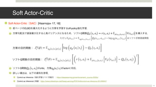 Soft Actor-Critic
! Soft Actor-Critic SAC [Haarnoja+ 17, 18]
! ELBO off-policy .
! Q
! Q critic actor
!
! Control as Inference https://deeplearning.jp/reinforcement_cource-2020s/ 
! Control as Inference https://www.slideshare.net/DeepLearningJP2016/dlcontrol-as-inference-201266247
Qθ (st, at) = r(st, at) + 𝔼p(st+1|st,at) [V(st+1)]
Qθ (st, at) qϕ(at |st)
15
Jq
t (ϕ) = 𝔼qϕ(at|st)p(st) [
log (qϕ (at |st)) − Qθ (st, at)]
JQ
t (θ) = 𝔼qϕ(at|st)p(st)
[(
r (st, at) + 𝔼p(st+1|st,at) [V¯θ (st+1)] − Qθ (st, at))
2
]
Vθ(st+1) = 𝔼qϕ(at+1|st+1) [Qθ(st+1, at+1) − log qϕ(at+1 |st+1)]
Q
 