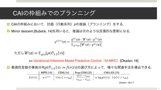 CAI
! CAI
! Mirror descent [Bubeck, 14]
=> Variational Inference Model Predictive Control VI-MPC [Okada+ 19]
!
π
𝒲(π) = 𝔼q(τ)[p(𝒪1:T |τ)]
p(𝒪1:T |τ) := f(r(τ))
17
q(i+1)
(π) ←
q(i)
(π) ⋅ 𝒲 (π) ⋅ q(i)
(π)
𝔼q(i)(π) [ 𝒲 (π) ⋅ q(i) (π)]
[Okada+ 19]
 
